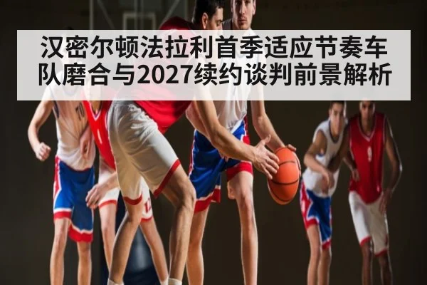 汉密尔顿法拉利首季适应节奏车队磨合与2027续约谈判前景解析